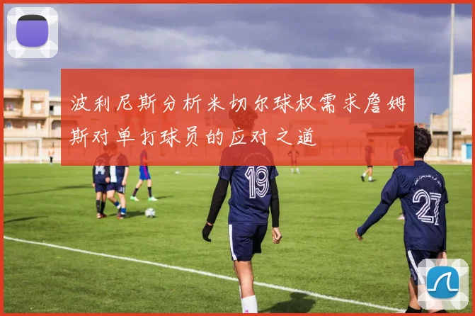 波利尼斯分析米切尔球权需求詹姆斯对单打球员的应对之道
